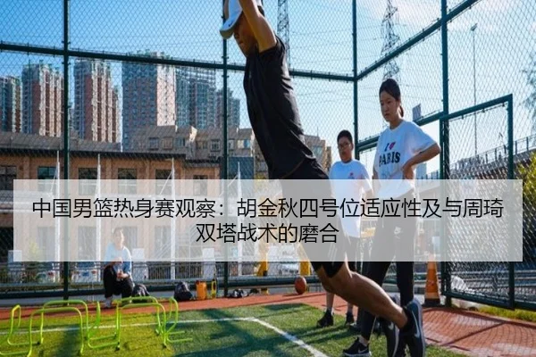 中国男篮热身赛观察：胡金秋四号位适应性及与周琦双塔战术的磨合