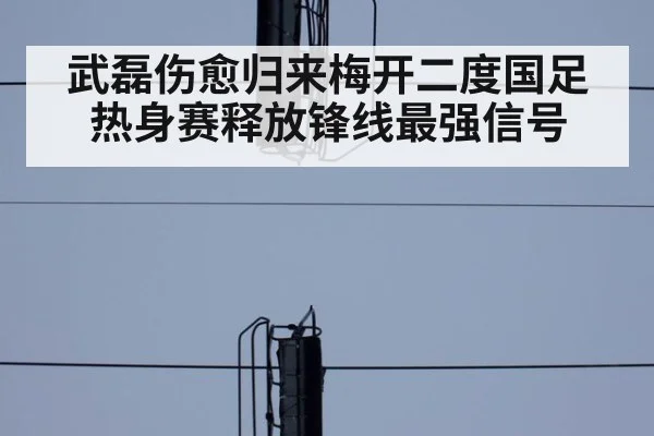 武磊伤愈归来梅开二度国足热身赛释放锋线最强信号