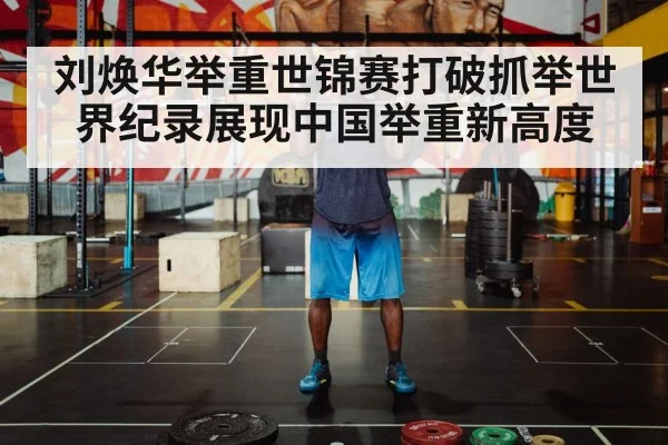 刘焕华举重世锦赛打破抓举世界纪录展现中国举重新高度