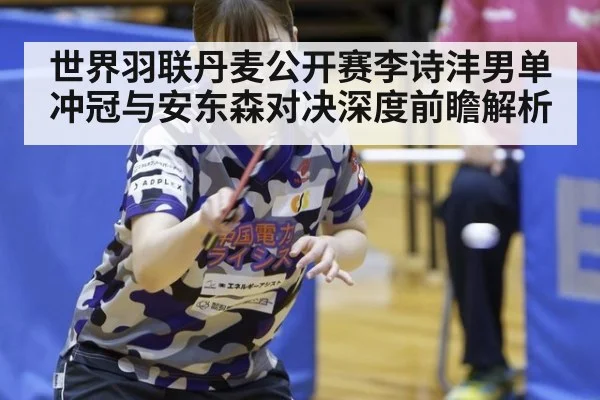 世界羽联丹麦公开赛李诗沣男单冲冠与安东森对决深度前瞻解析